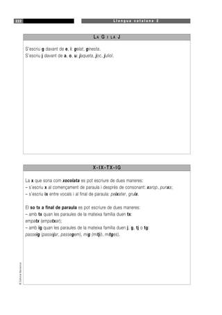 L l e n g u a c a t a l a n a 2222©EditorialBarcanova
S’escriu g davant de e, i: gelat, ginesta.
S’escriu j davant de a, o, u: jaqueta, joc, juliol.
LA G I L A J
La x que sona com xocolata es pot escriure de dues maneres:
– s’escriu x al començament de paraula i després de consonant: xarop, punxa;
– s’escriu ix entre vocals i al final de paraula: peixater, gruix.
El so tx a final de paraula es pot escriure de dues maneres:
– amb tx quan les paraules de la mateixa família duen tx:
empatx (empatxar);
– amb ig quan les paraules de la mateixa família duen j, g, tj o tg:
passeig (passejar, passegem), mig (mitjó, mitges).
X-IX-TX-IG
 