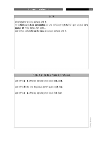 L l e n g u a c a t a l a n a 2 223
©EditorialBarcanova
El verb haver s’escriu sempre amb h.
Hi ha formes verbals compostes per una forma del verb haver i per un altre verb
acabat en -t: he cantat, han sortit…
Les formes verbals hi ha i hi havia s’escriuen sempre amb h.
LA H
Les lletres p i b a final de paraula sonen igual: cap, corb.
Les lletres t i d a final de paraula sonen igual: bolet, fred.
Les lletres c i g a final de paraula sonen igual: llac, llarg.
P-B, T-D, G-G A F I N A L D E PA R A U L A
 