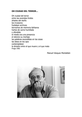OH CIUDAD DEL TERROR…
Oh ciudad del terror
entre las avenidas lívidos
árboles del otoño
los invasores
fusilaban archivos
borrachos de memoria bárbaros
hartos de carne humillada
y ofendida
el miedo era una presencia
el silencio su mortaja
las palabras escondidas en las cosas
las ideas en los ojos
contemplaban
la división entre el que muere y el que mata
Praga 1982
Manuel Vázquez Montalbán
 