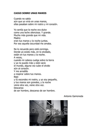 CAIGO SOBRE UNAS MANOS
Cuando no sabía
aún que yo vivía en unas manos,
ellas pasaban sobre mi rostro y mi corazón.
Yo sentía que la noche era dulce
como una leche silenciosa. Y grande.
Mucho más grande que mi vida.
Madre:
eran tus manos y la noche juntas.
Por eso aquella oscuridad me amaba.
No lo recuerdo pero está conmigo.
Donde yo existo más, en lo olvidado,
están en tus manos y la noche.
A veces,
cuando mi cabeza cuelga sobre la tierra
y ya no puedo más y está vacío
el mundo, alguna vez sube el olvido
aún al corazón.
Y me arrodillo
a respirar sobre tus manos.
Bajo
y tú escondes mi rostro, y yo soy pequeño,
y tus manos son grandes, y la noche
viene otra vez, viene otra vez.
Descanso
de ser hombre, descanso de ser hombre.
Antonio Gamoneda
 