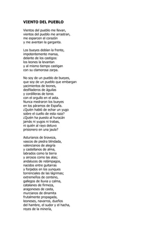VIENTO DEL PUEBLO
Vientos del pueblo me llevan,
vientos del pueblo me arrastran,
me esparcen el corazón
y me aventan la garganta.
Los bueyes doblan la frente,
impotentemente mansa,
delante de los castigos:
los leones la levantan
y al mismo tiempo castigan
con su clamorosa zarpa.
No soy de un pueblo de bueyes,
que soy de un pueblo que embargan
yacimientos de leones,
desfiladeros de águilas
y cordilleras de toros
con el orgullo en el asta.
Nunca medraron los bueyes
en los páramos de España.
¿Quién habló de echar un yugo
sobre el cuello de esta raza?
¿Quién ha puesto al huracán
jamás ni yugos ni trabas,
ni quién al rayo detuvo
prisionero en una jaula?
Asturianos de braveza,
vascos de piedra blindada,
valencianos de alegría
y castellanos de alma,
labrados como la tierra
y airosos como las alas;
andaluces de relámpagos,
nacidos entre guitarras
y forjados en los yunques
torrenciales de las lágrimas;
extremeños de centeno,
gallegos de lluvia y calma,
catalanes de firmeza,
aragoneses de casta,
murcianos de dinamita
frutalmente propagada,
leoneses, navarros, dueños
del hambre, el sudor y el hacha,
reyes de la minería,
 