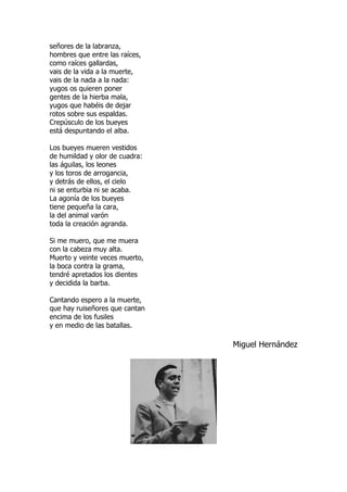 señores de la labranza,
hombres que entre las raíces,
como raíces gallardas,
vais de la vida a la muerte,
vais de la nada a la nada:
yugos os quieren poner
gentes de la hierba mala,
yugos que habéis de dejar
rotos sobre sus espaldas.
Crepúsculo de los bueyes
está despuntando el alba.
Los bueyes mueren vestidos
de humildad y olor de cuadra:
las águilas, los leones
y los toros de arrogancia,
y detrás de ellos, el cielo
ni se enturbia ni se acaba.
La agonía de los bueyes
tiene pequeña la cara,
la del animal varón
toda la creación agranda.
Si me muero, que me muera
con la cabeza muy alta.
Muerto y veinte veces muerto,
la boca contra la grama,
tendré apretados los dientes
y decidida la barba.
Cantando espero a la muerte,
que hay ruiseñores que cantan
encima de los fusiles
y en medio de las batallas.
Miguel Hernández
 