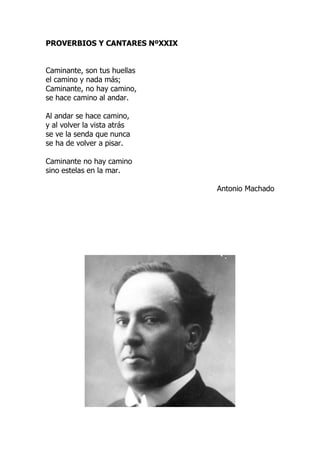 PROVERBIOS Y CANTARES NºXXIX
Caminante, son tus huellas
el camino y nada más;
Caminante, no hay camino,
se hace camino al andar.
Al andar se hace camino,
y al volver la vista atrás
se ve la senda que nunca
se ha de volver a pisar.
Caminante no hay camino
sino estelas en la mar.
Antonio Machado
 