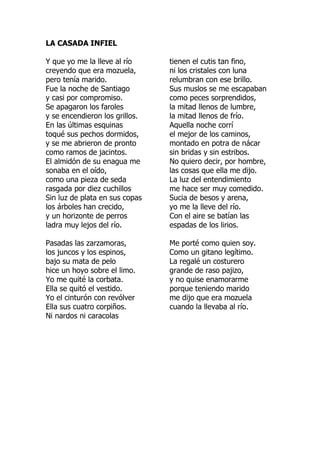 LA CASADA INFIEL
Y que yo me la lleve al río
creyendo que era mozuela,
pero tenía marido.
Fue la noche de Santiago
y casi por compromiso.
Se apagaron los faroles
y se encendieron los grillos.
En las últimas esquinas
toqué sus pechos dormidos,
y se me abrieron de pronto
como ramos de jacintos.
El almidón de su enagua me
sonaba en el oído,
como una pieza de seda
rasgada por diez cuchillos
Sin luz de plata en sus copas
los árboles han crecido,
y un horizonte de perros
ladra muy lejos del río.
Pasadas las zarzamoras,
los juncos y los espinos,
bajo su mata de pelo
hice un hoyo sobre el limo.
Yo me quité la corbata.
Ella se quitó el vestido.
Yo el cinturón con revólver
Ella sus cuatro corpiños.
Ni nardos ni caracolas
tienen el cutis tan fino,
ni los cristales con luna
relumbran con ese brillo.
Sus muslos se me escapaban
como peces sorprendidos,
la mitad llenos de lumbre,
la mitad llenos de frío.
Aquella noche corrí
el mejor de los caminos,
montado en potra de nácar
sin bridas y sin estribos.
No quiero decir, por hombre,
las cosas que ella me dijo.
La luz del entendimiento
me hace ser muy comedido.
Sucia de besos y arena,
yo me la lleve del río.
Con el aire se batían las
espadas de los lirios.
Me porté como quien soy.
Como un gitano legítimo.
La regalé un costurero
grande de raso pajizo,
y no quise enamorarme
porque teniendo marido
me dijo que era mozuela
cuando la llevaba al río.
 