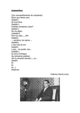 RIBEREÑAS
(Con acompañamiento de campanas)
Dicen que tienes cara
(balalín)
de luna llena.
(balalán.)
Cuántas campanas ¿oyes?
(balalín.)
No me dejan.
(¡balalán!)
Pero tus ojos..., ¡Ah!
(balalín)
... perdona, tus ojeras ...
(balalán)
y esa rosa de oro
(balalín)
y esa... no puedo, esa...
(balalán.)
Su duro miriñaque
las campanas golpean.
¡Oh tu encanto secreto!..., tu...
(balalín
lín
lín
lín...)
Dispensa.
Federico García Lorca
 