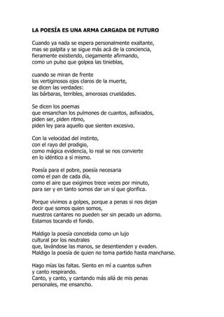 LA POESÍA ES UNA ARMA CARGADA DE FUTURO
Cuando ya nada se espera personalmente exaltante,
mas se palpita y se sigue más acá de la conciencia,
fieramente existiendo, ciegamente afirmando,
como un pulso que golpea las tinieblas,
cuando se miran de frente
los vertiginosos ojos claros de la muerte,
se dicen las verdades:
las bárbaras, terribles, amorosas crueldades.
Se dicen los poemas
que ensanchan los pulmones de cuantos, asfixiados,
piden ser, piden ritmo,
piden ley para aquello que sienten excesivo.
Con la velocidad del instinto,
con el rayo del prodigio,
como mágica evidencia, lo real se nos convierte
en lo idéntico a sí mismo.
Poesía para el pobre, poesía necesaria
como el pan de cada día,
como el aire que exigimos trece veces por minuto,
para ser y en tanto somos dar un sí que glorifica.
Porque vivimos a golpes, porque a penas si nos dejan
decir que somos quien somos,
nuestros cantares no pueden ser sin pecado un adorno.
Estamos tocando el fondo.
Maldigo la poesía concebida como un lujo
cultural por los neutrales
que, lavándose las manos, se desentienden y evaden.
Maldigo la poesía de quien no toma partido hasta mancharse.
Hago mías las faltas. Siento en mí a cuantos sufren
y canto respirando.
Canto, y canto, y cantando más allá de mis penas
personales, me ensancho.
 