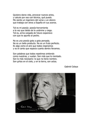 Quisiera daros vida, provocar nuevos actos,
y calculo por eso con técnica, qué puedo.
Me siento un ingeniero del verso y un obrero
que trabaja con otros a España en sus aceros.
Tal es mi poesía: poesía-herramienta
a la vez que latido de lo unánime y ciego.
Tal es, arma cargada de futuro expansivo
con que te apunto al pecho.
No es una poesía gota a gota pensada.
No es un bello producto. No es un fruto perfecto.
Es algo como el aire que todos respiramos
y es el canto que espacia cuanto dentro llevamos.
Son palabras que todos repetimos sintiendo
como nuestras, y vuelan. Son más que lo mentado.
Son lo más necesario: lo que no tiene nombre.
Son gritos en el cielo, y en la tierra, son actos.
Gabriel Celaya
 