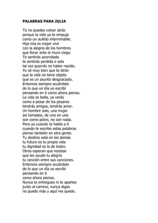 PALABRAS PARA JULIA
Tú no puedes volver atrás
porque la vida ya te empuja
como un aullido interminable.
Hija mía es mejor vivir
con la alegría de los hombres
que llorar ante el muro ciego.
Te sentirás acorralada
te sentirás perdida o sola
tal vez querrás no haber nacido.
Yo sé muy bien que te dirán
que la vida no tiene objeto
que es un asunto desgraciado.
Entonces siempre acuérdate
de lo que un día yo escribí
pensando en ti como ahora pienso.
La vida es bella, ya verás
como a pesar de los pesares
tendrás amigos, tendrás amor.
Un hombre solo, una mujer
así tomados, de uno en uno
son como polvo, no son nada.
Pero yo cuando te hablo a ti
cuando te escribo estas palabras
pienso también en otra gente.
Tu destino está en los demás
tu futuro es tu propia vida
tu dignidad es la de todos.
Otros esperan que resistas
que les ayude tu alegría
tu canción entre sus canciones.
Entonces siempre acuérdate
de lo que un día yo escribí
pensando en ti
como ahora pienso.
Nunca te entregues ni te apartes
junto al camino, nunca digas
no puedo más y aquí me quedo.
 