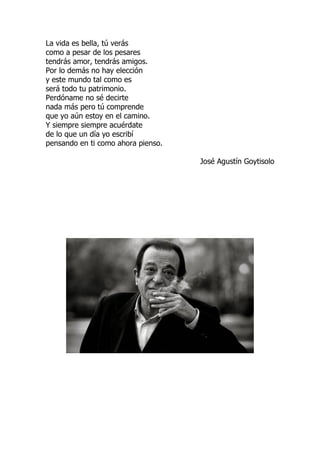 La vida es bella, tú verás
como a pesar de los pesares
tendrás amor, tendrás amigos.
Por lo demás no hay elección
y este mundo tal como es
será todo tu patrimonio.
Perdóname no sé decirte
nada más pero tú comprende
que yo aún estoy en el camino.
Y siempre siempre acuérdate
de lo que un día yo escribí
pensando en ti como ahora pienso.
José Agustín Goytisolo
 