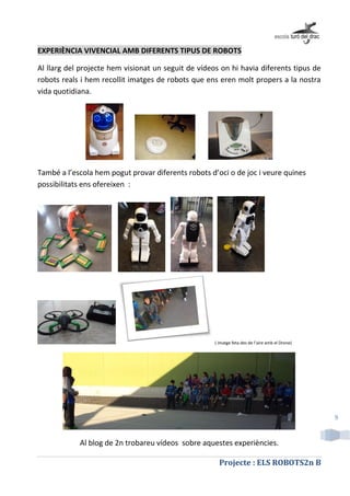 Projecte : ELS ROBOTS2n B
9
EXPERIÈNCIA VIVENCIAL AMB DIFERENTS TIPUS DE ROBOTS
Al llarg del projecte hem visionat un seguit de vídeos on hi havia diferents tipus de
robots reals i hem recollit imatges de robots que ens eren molt propers a la nostra
vida quotidiana.
També a l’escola hem pogut provar diferents robots d’oci o de joc i veure quines
possibilitats ens ofereixen :
( imatge feta des de l’aire amb el Drone)
Al blog de 2n trobareu vídeos sobre aquestes experiències.
 