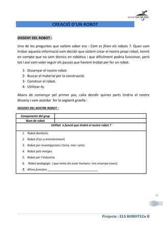 Projecte : ELS ROBOTS2n B
11
CREACIÓ D’UN ROBOT
DISSENY DEL ROBOT :
Una de les preguntes que volíem saber era : Com es feien els robots ?. Quan vam
trobar aquesta informació vam decidir que volíem crear el nostre propi robot, tenint
en compte que no som tècnics en robòtica i que difícilment podria funcionar, però
tot i així vam voler seguir els passos que havíem trobat per fer un robot.
1- Dissenyar el nostre robot.
2- Buscar el material per la construcció.
3- Construir el robot.
4- Utilitzar-lo.
Abans de començar pel primer pas, calia decidir quines parts tindria el nostre
disseny i vam acordar fer la següent graella :
DISSENY DEL NOSTRE ROBOT :
Components del grup
Nom de robot
Utilitat o funció que tindrà el nostre robot ?
1. Robot domèstic.
2. Robot d’oci o entreteniment.
3. Robot per investigacions ( terra, mar i aire).
4. Robot pels metges.
5. Robot per l’industria.
6. Robot pedagògic ( que imita als esser humans i ens ensenya coses).
7. Altres funcions _______________________________
 