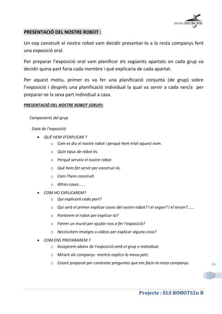Projecte : ELS ROBOTS2n B
16
PRESENTACIÓ DEL NOSTRE ROBOT :
Un cop construït el nostre robot vam decidir presentar-lo a la resta companys fent
una exposició oral.
Per preparar l’exposició oral vam planificar els següents apartats on cada grup va
decidir quina part faria cada membre i què explicaria de cada apartat.
Per aquest motiu, primer es va fer una planificació conjunta (de grup) sobre
l’exposició i després una planificació individual la qual va servir a cada nen/a per
preparar-se la seva part individual a casa.
PRESENTACIÓ DEL NOSTRE ROBOT (GRUP):
Components del grup
Data de l’exposició
 QUÈ HEM D’EXPLICAR ?
o Com es diu el nostre robot i perquè hem triat aquest nom.
o Quin tipus de robot és.
o Perquè serveix el nostre robot.
o Què hem fet servir per construir-lo.
o Com l’hem construït.
o Altres coses......
 COM HO EXPLICAREM?
o Qui explicarà cada part?
o Qui serà el primer explicar coses del vostre robot? I el segon? I el tercer?......
o Portarem el robot per explicar-lo?
o Farem un mural per ajudar-nos a fer l’exposició?
o Necessitem imatges o vídeos per explicar alguna cosa?
 COM ENS PREPARAREM ?
o Assajarem abans de l’exposició amb el grup o individual.
o Miraré als companys mentre explico la meva part.
o Estaré preparat per contestar preguntes que em facin la resta companys.
 