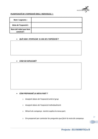 Projecte : ELS ROBOTS2n B
17
PLANIFICACIÓ DE L’EXPOSICIÓ ORAL ( INDIVIDUAL ) :
Nom i cognoms :
Data de l’exposició :
Nom del robot que hem
construït :
 QUÈ HAIG D’EXPLICAR EL DIA DE L’EXPOSICIÓ ?
 COM HO EXPLICARÉ?
 COM PREPARARÉ LA MEVA PART ?
o Assajaré abans de l’exposició amb el grup
o Assajaré abans de l’exposició individualment.
o Miraré als companys mentre explico la meva part.
o Em prepararé per contestar les preguntes que facin la resta de companys.
 