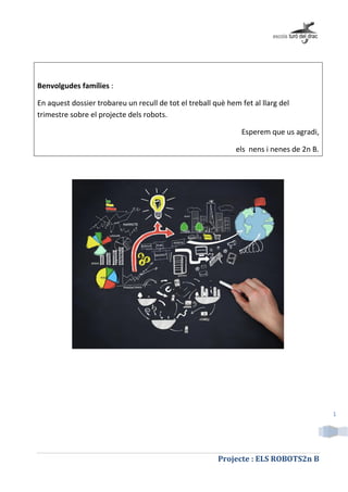 Projecte : ELS ROBOTS2n B
1
Benvolgudes famílies :
En aquest dossier trobareu un recull de tot el treball què hem fet al llarg del
trimestre sobre el projecte dels robots.
Esperem que us agradi,
els nens i nenes de 2n B.
 