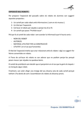 Projecte : ELS ROBOTS2n B
19
EXPOSICIÓ DELS ROBOTS :
Per preparar l’exposició del passadís sobre els robots els alumnes van suggerir
aquestes propostes :
1- Un cartell per cada robot amb informacions ( com en els museus ).
2- Un títol per l’exposició.
3- Col·locar el robots per alçades o penjar-los d’un fil.
4- Un cartell que poses “Prohibit tocar”.
Pel que fa al cartell de cada robot vam acordar la informació que hi hauria seria :
- NOM DEL ROBOT
- AUTOR/ES
- MATERIAL UTILITZAT PER LA CONSTRUCCIÓ
- UTILITAT ( en el cas que funcionés)
El títol de l’exposició tindria que anar relacionat amb els robots i algú va suggerir fer
lletres convertides en robots.
A l’hora de col·locar els robots es van adonar que no podíem penjar-los perquè
pesen massa i per alçades no quedava bonic.
El cartell de prohibició vam decidir que el penjaríem en el cas que la gent els toqués i
es trenqués algun robot.
Finalment, van voler afegir una imatge del seu disseny sota de cada cartell perquè
tothom s’ha donés de com s’assemblaven els robots als dissenys previs.
 
