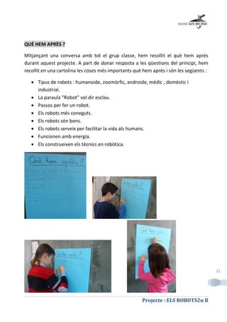 Projecte : ELS ROBOTS2n B
21
QUÈ HEM APRÈS ?
Mitjançant una conversa amb tot el grup classe, hem recollit el què hem après
durant aquest projecte. A part de donar resposta a les qüestions del principi, hem
recollit en una cartolina les coses més importants què hem après i són les següents :
 Tipus de robots : humanoide, zoomòrfic, androide, mèdic , domèstic i
industrial.
 La paraula “Robot” vol dir esclau.
 Passos per fer un robot.
 Els robots més coneguts.
 Els robots són bons.
 Els robots serveix per facilitar la vida als humans.
 Funcionen amb energia.
 Els construeixen els tècnics en robòtica.
 