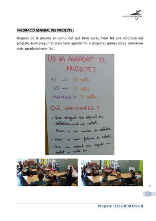 Projecte : ELS ROBOTS2n B
22
VALORACIÓ GENERAL DEL PROJECTE :
Desprès de la posada en comú del què hem aprés, hem fet una valoració del
projecte. Hem preguntat si els havia agradat fer el projecte i quines coses canviarien
o els agradaria haver fet .
 