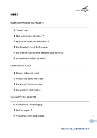 Projecte : ELS ROBOTS2n B
2
ÍNDEX
DESENVOLUPAMENT DEL PROJECTE
 Tria del tema
 Què sabem sobre els robots ?
 Què volem saber sobre els robots ?
 Pla de treball i recull d’informació.
 Experiència vivencial amb diferents tipus de robots.
 Autoavaluació del pla de treball.
CREACIÓ D’UN ROBOT
 Disseny del nostre robot.
 Construcció del nostre robot.
 Presentació del nostre robot.
 Exposició del nostre robot .
TANCAMENT DEL PROJECTE
 Valoració del treball en grup.
 Què hem après ?
 Valoració general del projecte.
 