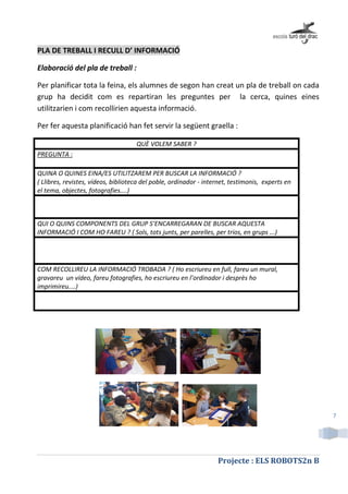 Projecte : ELS ROBOTS2n B
7
PLA DE TREBALL I RECULL D’ INFORMACIÓ
Elaboració del pla de treball :
Per planificar tota la feina, els alumnes de segon han creat un pla de treball on cada
grup ha decidit com es repartiran les preguntes per la cerca, quines eines
utilitzarien i com recollirien aquesta informació.
Per fer aquesta planificació han fet servir la següent graella :
QUÈ VOLEM SABER ?
PREGUNTA :
QUINA O QUINES EINA/ES UTILITZAREM PER BUSCAR LA INFORMACIÓ ?
( Llibres, revistes, vídeos, biblioteca del poble, ordinador - internet, testimonis, experts en
el tema, objectes, fotografies....)
QUI O QUINS COMPONENTS DEL GRUP S’ENCARREGARAN DE BUSCAR AQUESTA
INFORMACIÓ I COM HO FAREU ? ( Sols, tots junts, per parelles, per trios, en grups ...)
COM RECOLLIREU LA INFORMACIÓ TROBADA ? ( Ho escriureu en full, fareu un mural,
gravareu un vídeo, fareu fotografies, ho escriureu en l’ordinador i desprès ho
imprimireu....)
 