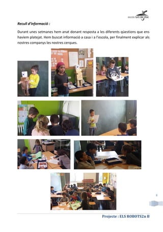 Projecte : ELS ROBOTS2n B
8
Recull d’informació :
Durant unes setmanes hem anat donant resposta a les diferents qüestions que ens
havíem platejat. Hem buscat informació a casa i a l’escola, per finalment explicar als
nostres companys les nostres cerques.
 
