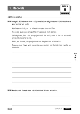 FITXA
                                                                     UNITAT
  2. Records
                                                                          8
Nom i cognoms: ____________________________________________________________

 1    Llegeix aquestes frases i copia-les totes seguides en l’ordre correcte
      per formar un text:

      Agafava un bolígraf i el feia passar per un micròfon.
      Recordo que quan era petita m’agradava molt cantar.
      De vegades, fins i tot em pujava dalt del sofà, com si fos un escenari,
      amb el bolígraf a la mà.
      Però, en realitat, el que jo volia ser de gran era astronauta!
      Suposo que havia vist cantants que sortien per la televisió i volia ser
      com ells.




 2    Escriu tres frases més per continuar el text anterior:




 12                                                         ESCRIURE 3r   UNITAT 2
 