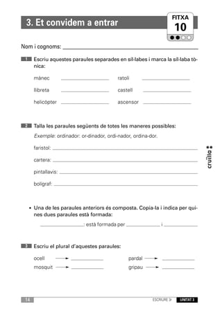FITXA
                                                                     UNITAT
  3. Et convidem a entrar
                                                                         10
Nom i cognoms: ____________________________________________________________

 1     Escriu aquestes paraules separades en síl·labes i marca la síl·laba tò-
       nica:

       mànec                                ratolí

       llibreta                             castell

       helicòpter                           ascensor



 2     Talla les paraules següents de totes les maneres possibles:
       Exemple: ordinador: or-dinador, ordi-nador, ordina-dor.

       faristol:

       cartera:

       pintallavis:

       bolígraf:



     • Una de les paraules anteriors és composta. Copia-la i indica per qui-
       nes dues paraules està formada:
                             : està formada per                  i



 3     Escriu el plural d’aquestes paraules:

       ocell                                      pardal
       mosquit                                    gripau




 14                                                        ESCRIURE 3r   UNITAT 3
 