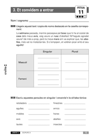 FITXA
  3. Et convidem a entrar
                                                                      11
Nom i cognoms: ____________________________________________________________

 1    Llegeix aquest text i copia els noms destacats en la casella correspo-
      nent:
      La setmana passada, mentre passejava pel bosc que hi ha al costat de
      casa dels meus avis, vaig veure un rusc d’abelles! M’hagués agradat
      veure’l de més a prop, però la meva mare em va explicar que, les abe-
      lles, més val no molestar-les. Si s’empipen, et voldran picar amb el seu
      agulló!

                                Singular                     Plural



        Masculí




        Femení




 2    Escriu aquestes paraules en singular i encercla’n la síl·laba tònica:

      retoladors                           finestres

      agulles                              amics

      mobles                               hores

      avis                                 abelles

      taules                               insectes


 UNITAT 3    ESCRIURE 3r                                                   15
 