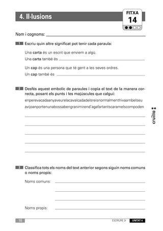 FITXA
  4. Il·lusions
                                                                           14
Nom i cognoms: ____________________________________________________________

 1    Escriu quin altre significat pot tenir cada paraula:

      Una carta és un escrit que enviem a algú.
      Una carta també és                                                                .

      Un cap és una persona que té gent a les seves ordres.
      Un cap també és                                                                   .


 2    Desfés aquest embolic de paraules i copia el text de la manera cor-
      recta, posant els punts i les majúscules que calgui:
      enperevacadaanyaveurelacavalcadadelsreisnormalmenthivaambelseu
      avijoanportenunabossabengranimirend’agafartantscaramelscompoden




 3    Classifica tots els noms del text anterior segons siguin noms comuns
      o noms propis:

      Noms comuns:




      Noms propis:


 18                                                          ESCRIURE 3r     UNITAT 4
 