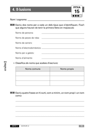 FITXA
                                                              UNITAT
  4. Il·lusions
                                                                  15
Nom i cognoms: ____________________________________________________________

 1    Escriu dos noms per a cada un dels tipus que s’identifiquen. Fixa’t
      que alguns hauran de tenir la primera lletra en majúscula:

      Noms de persona:

      Noms de peces de roba:

      Noms de carrers:

      Noms d’electrodomèstics:

      Noms per a gatets:

      Noms d’aliments:

     • Classifica els noms que acabes d’escriure:


                 Noms comuns                        Noms propis




 2    Escriu quatre frases on hi surti, com a mínim, un nom propi i un nom
      comú:




 UNITAT 4   ESCRIURE 3r                                                19
 