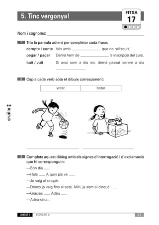 FITXA
                                                                    UNITAT
  5. Tinc vergonya!
                                                                      17
Nom i cognoms: ____________________________________________________________

 1    Tria la paraula adient per completar cada frase:
      compte / conte Vés amb                          que no rellisquis!
      pegar / pagar       Demà hem de                      la inscripció del curs.
      buit / vuit         Si avui som a dia sis, demà passat serem a dia
                                           .

 2    Copia cada verb sota el dibuix corresponent:

                          votar                    botar




 3    Completa aquest diàleg amb els signes d’interrogació i d’exclamació
      que hi corresponguin:
      —Bon dia ......
      —Hola ...... A quin pis va ......
      —Jo vaig al cinquè.
      —Doncs jo vaig fins al setè. Miri, ja som al cinquè ......
      —Gràcies ...... Adéu ......
      —Adéu-siau...


 UNITAT 5   ESCRIURE 3r                                                      21
 