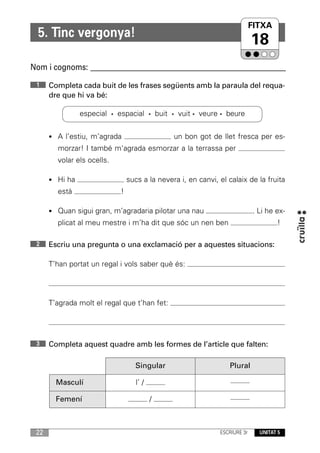 FITXA
  5. Tinc vergonya!
                                                                            18
Nom i cognoms: ____________________________________________________________
 1    Completa cada buit de les frases següents amb la paraula del requa-
      dre que hi va bé:

                especial · espacial · buit · vuit · veure · beure


      • A l’estiu, m’agrada                    un bon got de llet fresca per es-
        morzar! I també m'agrada esmorzar a la terrassa per
        volar els ocells.

      • Hi ha                   sucs a la nevera i, en canvi, el calaix de la fruita
        està                !

      • Quan sigui gran, m’agradaria pilotar una nau                        . Li he ex-
        plicat al meu mestre i m’ha dit que sóc un nen ben                          !

 2    Escriu una pregunta o una exclamació per a aquestes situacions:

      T’han portat un regal i vols saber què és:




      T’agrada molt el regal que t’han fet:




 3    Completa aquest quadre amb les formes de l’article que falten:

                                  Singular                       Plural

        Masculí                    l’ /

        Femení                            /



 22                                                           ESCRIURE 3r     UNITAT 5
 