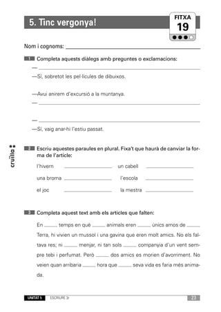 FITXA
                                                                          UNITAT
  5. Tinc vergonya!
                                                                           19
Nom i cognoms: ____________________________________________________________
 1     Completa aquests diàlegs amb preguntes o exclamacions:
     —
     —Sí, sobretot les pel·lícules de dibuixos.


     —Avui anirem d’excursió a la muntanya.
     —


     —
     —Sí, vaig anar-hi l’estiu passat.


 2     Escriu aquestes paraules en plural. Fixa’t que haurà de canviar la for-
       ma de l’article:

       l’hivern                                  un cabell

       una broma                                  l’escola

       el joc                                     la mestra



 3     Completa aquest text amb els articles que falten:

       En            temps en què         animals eren            únics amos de
       Terra, hi vivien un mussol i una gavina que eren molt amics. No els fal-
       tava res; ni           menjar, ni tan sols            companyia d’un vent sem-
       pre tebi i perfumat. Però            dos amics es morien d’avorriment. No
       veien quan arribaria           hora que         seva vida es faria més anima-
       da.



 UNITAT 5       ESCRIURE 3r                                                       23
 