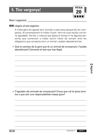 FITXA
                                                                   UNITAT
  5. Tinc vergonya!
                                                                        20
Nom i cognoms: ____________________________________________________________

 1    Llegeix el text següent:
      A molta gent els agrada tenir animals a casa seva perquè els fan com-
      panyia. Al començament fa molta il·lusió i tenir-ne cura resulta una fei-
      na agradable. Ara bé, a mesura que passa el temps hi ha algunes per-
      sones que comencen a trobar avorrit haver de complir amb les
      obligacions que comporta tenir un animal i acaben abandonant-los.

     • Què en penses de la gent que té un animal de companyia i l’acaba
      abandonant? Comenta el text que has llegit:




     • T’agraden els animals de companyia? Creus que val la pena tenir-
      los o que són una responsabilitat massa gran?




 24                                                       ESCRIURE 3r   UNITAT 5
 