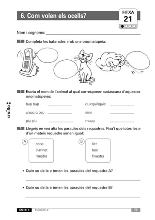 FITXA
  6. Com volen els ocells?
                                                                  21
Nom i cognoms: ____________________________________________________________
 1    Completa les bafarades amb una onomatopeia:




 2    Escriu el nom de l’animal al qual corresponen cadascuna d’aquestes
      onomatopeies:

      bup bup                              quicquiriquic

      croac croac                          iiiiiiii

      piu piu                              muuu
 3    Llegeix en veu alta les paraules dels requadres. Fixa’t que totes les e
      d’un mateix requadre sonen igual:

     A                                 B
            ceba                                      llet
            clarinet                                  bec
            mestra                                    finestra


     • Quin so de la e tenen les paraules del requadre A?




     • Quin so de la e tenen les paraules del requadre B?




 UNITAT 6   ESCRIURE 3r                                                  25
 