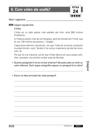 FITXA
                                                                      UNITAT
  6. Com volen els ocells?
                                                                           24
Nom i cognoms: ____________________________________________________________

 1    Llegeix aquest text:
      L’Índia
      L’Índia és un dels països més poblats del món, amb 900 milions
      d’habitants.
      A l’Índia es parlen més de vint llengües, però les oficials són l’hindi, que
      té uns 130 milions de parlants, i l’anglès.
      L’agricultura domina l’economia i és que l’Índia és el primer productor
      mundial d’arròs i cotó. També hi ha cultius importants de blat de moro,
      ordi i te.
      Pel que fa a la indústria, cal dir que l’Índia fabrica els seus propis vehi-
      cles i posseeix una central nuclear prop de Bombai.

     • Quants paràgrafs hi ha en el text anterior? Senyala cada un amb un
      color diferent. Quin signe ortogràfic separa un paràgraf d’un altre?



     • Escriu la idea principal de cada paràgraf:




 28                                                          ESCRIURE 3r   UNITAT 6
 