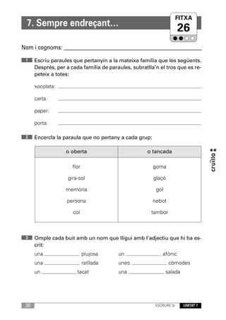 FITXA
  7. Sempre endreçant…
                                                                       26
Nom i cognoms: ____________________________________________________________

 1    Escriu paraules que pertanyin a la mateixa família que les següents.
      Després, per a cada família de paraules, subratlla’n el tros que es re-
      peteix a totes:

      xocolata:

      carta:

      paper:

      porta:

 2    Encercla la paraula que no pertany a cada grup:

                   o oberta                           o tancada

                      flor                              goma

                    gira-sol                            glaçó

                   memòria                               gol

                   persona                              nebot

                      col                              tambor



 3    Omple cada buit amb un nom que lligui amb l’adjectiu que hi ha es-
      crit:
      una                    plujosa     un                  afònic
      una                    ratllada    unes                   còmodes
      un                tacat            una                   salada




 30                                                      ESCRIURE 3r     UNITAT 7
 