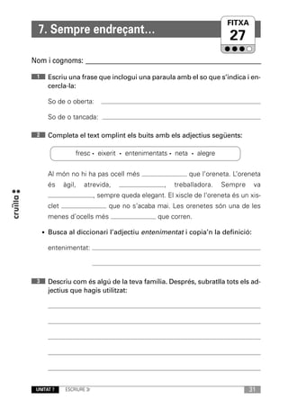 FITXA
                                                                        UNITAT
  7. Sempre endreçant…
                                                                          27
Nom i cognoms: ____________________________________________________________

 1     Escriu una frase que inclogui una paraula amb el so que s’indica i en-
       cercla-la:

       So de o oberta:

       So de o tancada:

 2     Completa el text omplint els buits amb els adjectius següents:

                  fresc · eixerit · entenimentats · neta · alegre


       Al món no hi ha pas ocell més                        que l’oreneta. L’oreneta
       és     àgil,   atrevida,                     ,   treballadora.   Sempre    va
                            , sempre queda elegant. El xiscle de l’oreneta és un xis-
       clet                      que no s’acaba mai. Les orenetes són una de les
       menes d’ocells més                         que corren.

     • Busca al diccionari l’adjectiu entenimentat i copia’n la definició:

       entenimentat:



 3     Descriu com és algú de la teva família. Després, subratlla tots els ad-
       jectius que hagis utilitzat:




 UNITAT 7     ESCRIURE 3r                                                        31
 