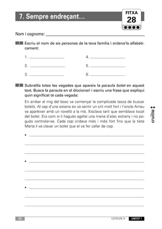 FITXA
                                                                    UNITAT
  7. Sempre endreçant…
                                                                         28
Nom i cognoms: ____________________________________________________________

 1    Escriu el nom de sis persones de la teva família i ordena’ls alfabèti-
      cament:

      1.                                   4.

      2.                                   5.

      3.                                   6.

 2    Subratlla totes les vegades que apareix la paraula bolet en aquest
      text. Busca la paraula en el diccionari i escriu una frase que expliqui
      quin significat té cada vegada:
      En arribar al mig del bosc va començar la complicada tasca de buscar
      bolets. Al cap d’una estona es va sentir un crit molt fort i l’oncle Arnau
      va aparèixer amb un rovelló a la mà. Xisclava tant que semblava tocat
      del bolet. Era com si li hagués agafat una mena d’atac estrany i no po-
      gués controlar-se. Cada cop cridava més i més fort fins que la tieta
      Marta li va clavar un bolet que el va fer callar de cop.

      •




      •




      •




 32                                                        ESCRIURE 3r   UNITAT 7
 