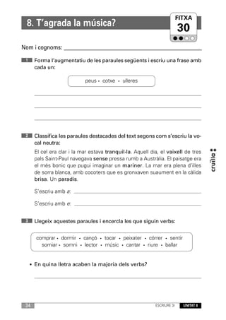 FITXA
  8. T’agrada la música?
                                                                          30
Nom i cognoms: ____________________________________________________________

 1    Forma l’augmentatiu de les paraules següents i escriu una frase amb
      cada un:

                            peus · cotxe · ulleres




 2    Classifica les paraules destacades del text segons com s’escriu la vo-
      cal neutra:
      El cel era clar i la mar estava tranquil·la. Aquell dia, el vaixell de tres
      pals Saint-Paul navegava sense pressa rumb a Austràlia. El paisatge era
      el més bonic que pugui imaginar un mariner. La mar era plena d’illes
      de sorra blanca, amb cocoters que es gronxaven suaument en la càlida
      brisa. Un paradís.

      S’escriu amb a:

      S’escriu amb e:


 3    Llegeix aquestes paraules i encercla les que siguin verbs:


       comprar · dormir · cançó · tocar · peixater · córrer · sentir
         somiar · somni · lector · músic · cantar · riure · ballar


     • En quina lletra acaben la majoria dels verbs?




 34                                                         ESCRIURE 3r     UNITAT 8
 