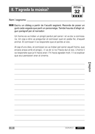 FITXA
                                                                      UNITAT
  8. T’agrada la música?
                                                                           32
Nom i cognoms: ____________________________________________________________

 1    Escriu un diàleg a partir de l’acudit següent. Recorda de posar un
      guió cada vegada que parli un personatge. També hauràs d’afegir al-
      gun paràgraf per al narrador:

      Un home es va trobar un pingüí perdut pel carrer i el va dur a comissa-
      ria. Un cop a dins va preguntar al comissari què en podia fer, d’aquell
      animal. El comissari li va respondre que el portés al zoo.

      Al cap d’uns dies, el comissari es va trobar pel carrer aquell home, que
      encara anava amb el pingüí, i li va dir si no l’havia dut al zoo. L’home li
      va respondre que ja hi havia anat i l’hi havia agradat molt. I li va explicar
      que avui pensaven anar al cinema.




 36                                                          ESCRIURE 3r   UNITAT 8
 
