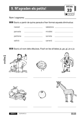 FITXA
                                                                   UNITAT
  9. M’agraden els petits!
                                                                     33
Nom i cognoms: ____________________________________________________________
 1    Escriu a partir de quina paraula s’han format aquests diminutius:

      nasset                                sabatona

      panxeta                               mirallet

      petitona                              sorreta

      saltiró                               carreró


 2    Escriu el nom dels dibuixos. Fixa’t en les síl·labes ja, ge, gi, jo o ju:




 UNITAT 9   ESCRIURE 3r                                                     37
 