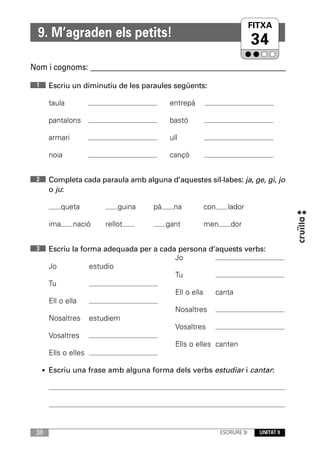 FITXA
  9. M’agraden els petits!
                                                                        34
Nom i cognoms: ____________________________________________________________

 1    Escriu un diminutiu de les paraules següents:

      taula                               entrepà

      pantalons                           bastó

      armari                              ull

      noia                                cançó


 2    Completa cada paraula amb alguna d’aquestes síl·labes: ja, ge, gi, jo
      o ju:

            queta          guina    pà     na       con      lador

      ima      nació   rellot            gant       men       dor


 3    Escriu la forma adequada per a cada persona d’aquests verbs:
                                         Jo
      Jo           estudio
                                         Tu
      Tu
                                         Ell o ella   canta
      Ell o ella
                                         Nosaltres
      Nosaltres estudiem
                                         Vosaltres
      Vosaltres
                                         Ells o elles canten
      Ells o elles

     • Escriu una frase amb alguna forma dels verbs estudiar i cantar:




 38                                                       ESCRIURE 3r     UNITAT 9
 