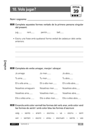 FITXA
                                                                         UNITAT
  10. Vols jugar?
                                                                              39
Nom i cognoms: ____________________________________________________________

 1    Completa aquestes formes verbals de la primera persona singular
      del present:

      jug            rent          pentin             ball

     • Escriu una frase amb qualsevol forma verbal de cadascun dels verbs
      anteriors:




 2    Completa els verbs amagar, menjar i abraçar:

      Jo amago                    Jo men                       Jo abra

      Tu ama                      Tu men                       Tu abra

      Ell o ella ama              Ell o ella men               Ell o ella abra

      Nosaltres amaguem           Nosaltres men                Nosaltres abra

      Vosaltres ama               Vosaltres men                Vosaltres abra

      Ells o elles ama            Ells o elles men             Ells o elles abra


 3    Encercla amb color vermell les formes del verb anar, amb color verd
      les formes de sentir i amb color blau les formes d’escriure:

      vaig   –     sento    –   anem   –   escriviu   –   va     –   escriu      –   sent

      van – senten – escric – aneu – escriuen – sents – vas

 UNITAT 10   ESCRIURE 3r                                                             43
 