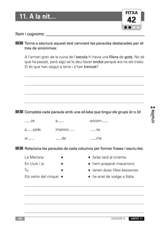 FITXA
  11. A la nit…
                                                                          42
Nom i cognoms: ____________________________________________________________

 1    Torna a escriure aquest text canviant les paraules destacades per al-
      tres de sinònimes:

      A l’armari gran de la cuina de l’escola hi havia una filera de gots. No sé
      què ha passat, però algú se’ls deu haver endut perquè ara no els trobo.
      O és que han caigut a terra i s’han trencat?




 2    Completa cada paraula amb una síl·laba que tingui els grups br o bl:

           ze            a                    escom

      a     çada         impossi                  sa

      ar                     da                   ma

 3    Relaciona les paraules de cada columna per formar frases i escriu-les:

      La Mariona                                faràs tard al cinema.
      En Lluís i jo                             hem preparat macarrons.
      Tu                                        tenen dues filles bessones.
      Els veïns del cinqué                      ha anat de viatge a Itàlia.




 46                                                         ESCRIURE 3r     UNITAT 11
 