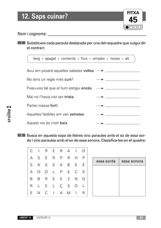 FITXA
                                                                  UNITAT
  12. Saps cuinar?
                                                                    45
Nom i cognoms: ____________________________________________________________
 1    Substitueix cada paraula destacada per una del requadre que vulgui dir
      el contrari:

             llarg · apagat · contenta · fluix · amples · noves · alt


      Avui em posaré aquelles sabates velles.

      No tens un regle més curt?

      Fixeu-vos bé que el llum estigui encès.

      Mai no l’havia vist tan trista.

      Parles massa fort!

      Aquelles faldilles em van estretes.

      Aquest noi és molt baix.


 2    Busca en aquesta sopa de lletres cinc paraules amb el so de essa sor-
      da i cinc paraules amb el so de essa sonora. Classifica-les en el quadre:

         C     I    R       E   R   A   I   O
         A     S    E       R   P   R   H   P
                                                 essa sorda     essa sonora
         S     A    S       S   A   B   E   È
         A     O    O       L   P   E   C   S
         B     B    R       E   E   Z   N   O
         R     L    E       L   Ç   S   O   L
         E     N    C       I   A   M   I   R




 UNITAT 12    ESCRIURE 3r                                                  49
 