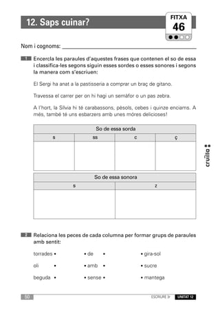 FITXA
  12. Saps cuinar?
                                                                          46
Nom i cognoms: ____________________________________________________________

 1    Encercla les paraules d’aquestes frases que contenen el so de essa
      i classifica-les segons siguin esses sordes o esses sonores i segons
      la manera com s’escriuen:

      El Sergi ha anat a la pastisseria a comprar un braç de gitano.

      Travessa el carrer per on hi hagi un semàfor o un pas zebra.

      A l’hort, la Sílvia hi té carabassons, pèsols, cebes i quinze enciams. A
      més, també té uns esbarzers amb unes móres delicioses!

                                   So de essa sorda
              s                 ss                 c                       ç




                                   So de essa sonora
                       s                                      z




 2    Relaciona les peces de cada columna per formar grups de paraules
      amb sentit:

      torrades •            • de      •                • gira-sol

      oli      •            • amb     •                • sucre

      beguda •              • sense •                  • mantega



 50                                                         ESCRIURE 3r        UNITAT 12
 