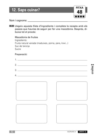 FITXA
  12. Saps cuinar?
                                                                         48
Nom i cognoms: ____________________________________________________________

 1    Llegeix aquesta llista d’ingredients i completa la recepta amb els
      passos que hauries de seguir per fer una macedònia. Després, di-
      buixa tot el procés:

      Macedònia de fruites
      Ingredients:
      Fruita natural variada (maduixes, poma, pera, kiwi...)
      Suc de taronja
      Sucre

      Preparació:

      1.

      2.

      3.

      4.




 52                                                        ESCRIURE 3r     UNITAT 12
 