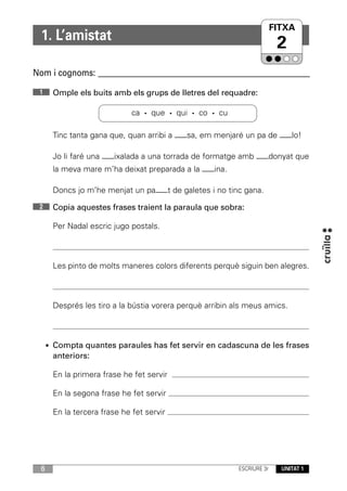 FITXA
  1. L’amistat
                                                                          2
Nom i cognoms: ____________________________________________________________
 1     Omple els buits amb els grups de lletres del requadre:

                              ca · que · qui · co · cu

       Tinc tanta gana que, quan arribi a —–sa, em menjaré un pa de —–lo!

       Jo li faré una —–ixalada a una torrada de formatge amb —–donyat que
       la meva mare m’ha deixat preparada a la —–ina.

       Doncs jo m’he menjat un pa—–t de galetes i no tinc gana.
 2     Copia aquestes frases traient la paraula que sobra:

       Per Nadal escric jugo postals.



       Les pinto de molts maneres colors diferents perquè siguin ben alegres.



       Després les tiro a la bústia vorera perquè arribin als meus amics.



      • Compta quantes paraules has fet servir en cadascuna de les frases
       anteriors:

       En la primera frase he fet servir

       En la segona frase he fet servir

       En la tercera frase he fet servir




  6                                                        ESCRIURE 3r     UNITAT 1
 