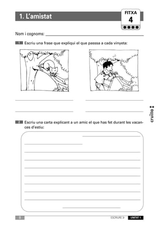 FITXA
  1. L’amistat
                                                                       4
Nom i cognoms: ____________________________________________________________

 1    Escriu una frase que expliqui el que passsa a cada vinyeta:




 2    Escriu una carta explicant a un amic el que has fet durant les vacan-
      ces d’estiu:




  8                                                     ESCRIURE 3r     UNITAT 1
 