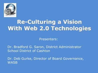 Re-Culturing a VisionWith Web 2.0 Technologies Presenters: Dr. Bradford G. Saron, District Administrator  School District of Cashton Dr. Deb Gurke, Director of Board Governance, WASB 